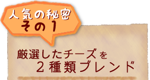 人気の秘密その1 厳選したチーズを2種類ブレンド